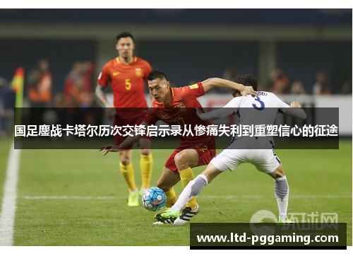 国足鏖战卡塔尔历次交锋启示录从惨痛失利到重塑信心的征途
