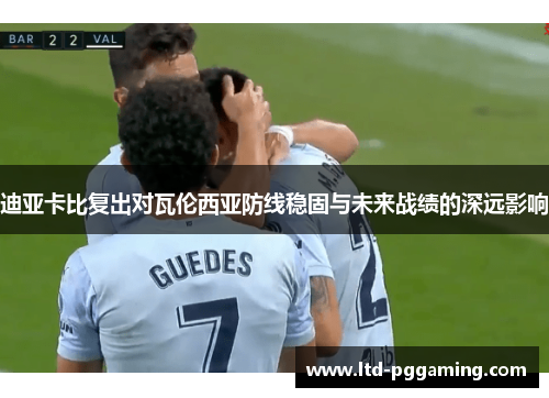 迪亚卡比复出对瓦伦西亚防线稳固与未来战绩的深远影响 迪亚卡比复出对瓦伦西亚防线稳固与未来战绩的深远影响