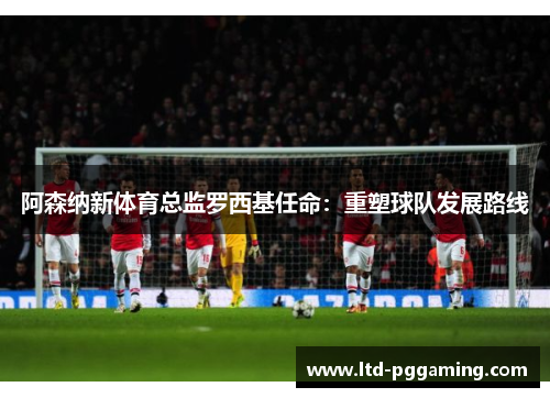 阿森纳新体育总监罗西基任命:重塑球队发展路线 阿森纳新体育总监罗西基任命:重塑球队发展路线